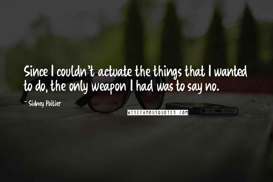 Sidney Poitier Quotes: Since I couldn't actuate the things that I wanted to do, the only weapon I had was to say no.