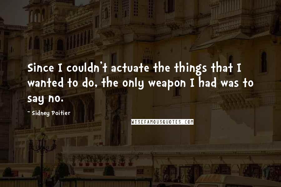 Sidney Poitier Quotes: Since I couldn't actuate the things that I wanted to do, the only weapon I had was to say no.