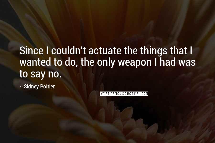 Sidney Poitier Quotes: Since I couldn't actuate the things that I wanted to do, the only weapon I had was to say no.