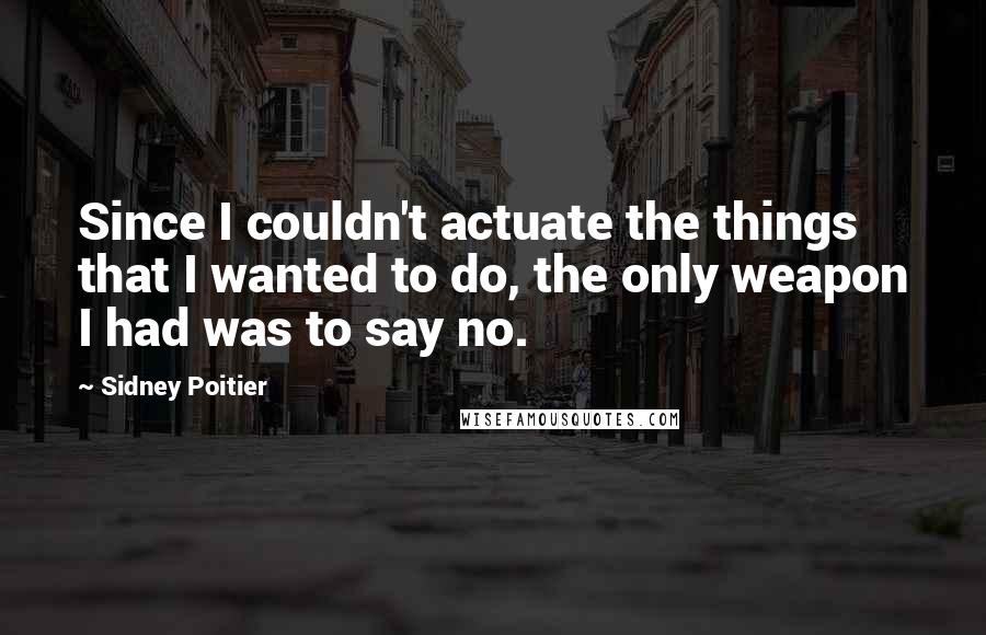 Sidney Poitier Quotes: Since I couldn't actuate the things that I wanted to do, the only weapon I had was to say no.