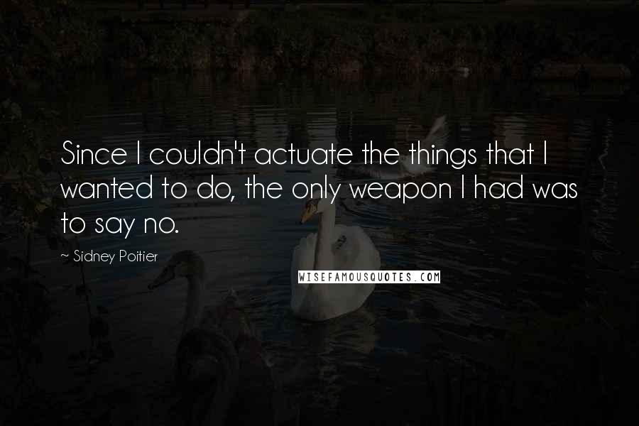 Sidney Poitier Quotes: Since I couldn't actuate the things that I wanted to do, the only weapon I had was to say no.