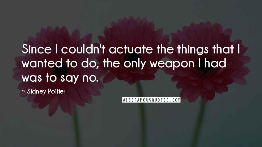 Sidney Poitier Quotes: Since I couldn't actuate the things that I wanted to do, the only weapon I had was to say no.