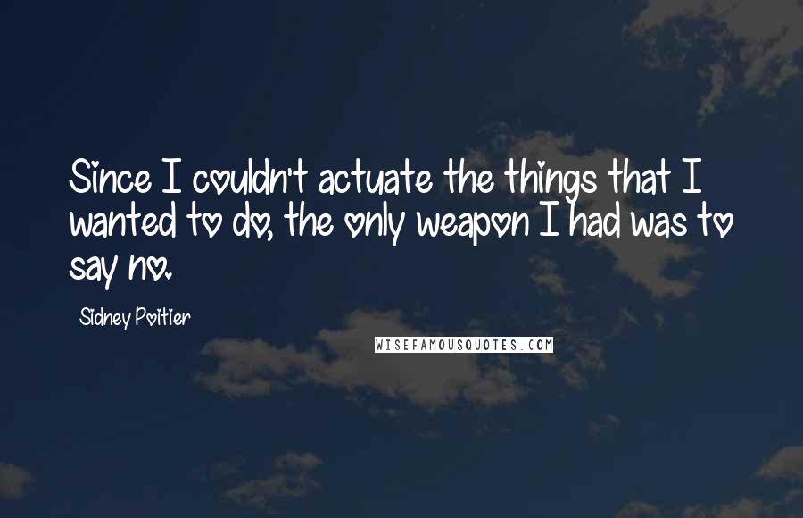 Sidney Poitier Quotes: Since I couldn't actuate the things that I wanted to do, the only weapon I had was to say no.