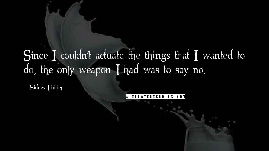 Sidney Poitier Quotes: Since I couldn't actuate the things that I wanted to do, the only weapon I had was to say no.