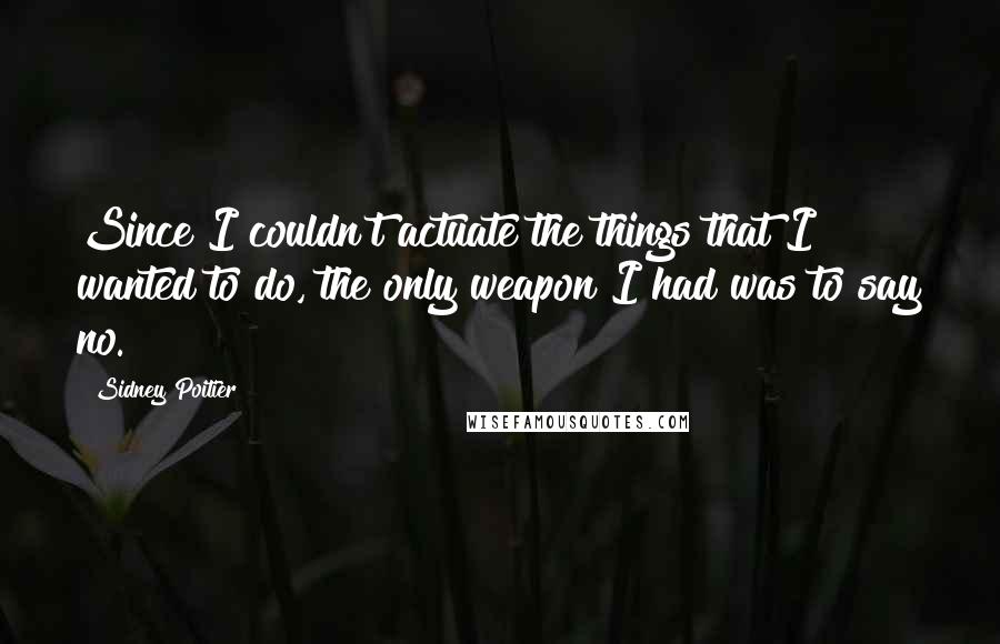 Sidney Poitier Quotes: Since I couldn't actuate the things that I wanted to do, the only weapon I had was to say no.