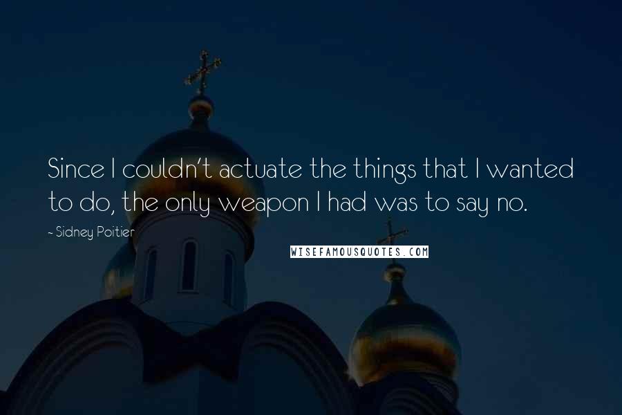 Sidney Poitier Quotes: Since I couldn't actuate the things that I wanted to do, the only weapon I had was to say no.