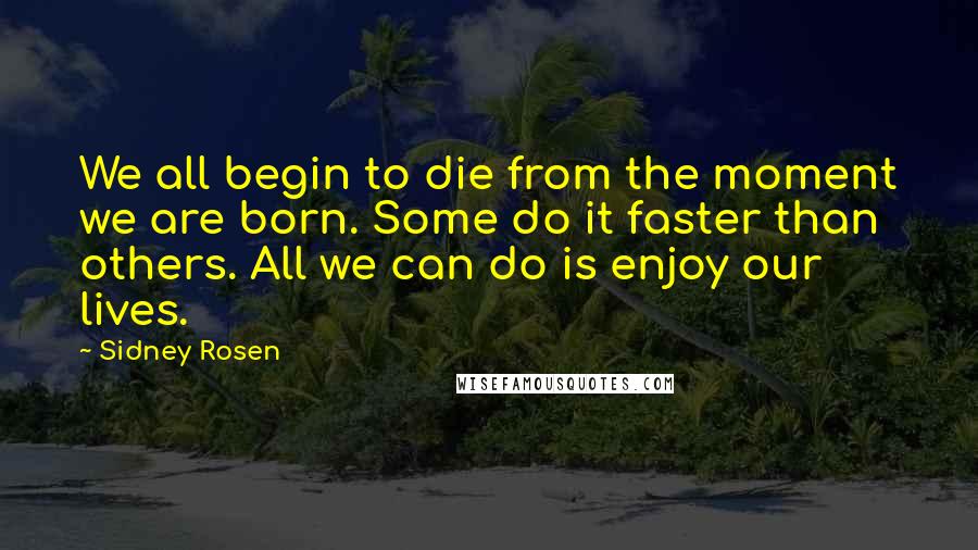 Sidney Rosen Quotes: We all begin to die from the moment we are born. Some do it faster than others. All we can do is enjoy our lives.