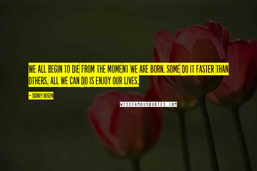 Sidney Rosen Quotes: We all begin to die from the moment we are born. Some do it faster than others. All we can do is enjoy our lives.