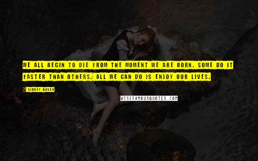 Sidney Rosen Quotes: We all begin to die from the moment we are born. Some do it faster than others. All we can do is enjoy our lives.