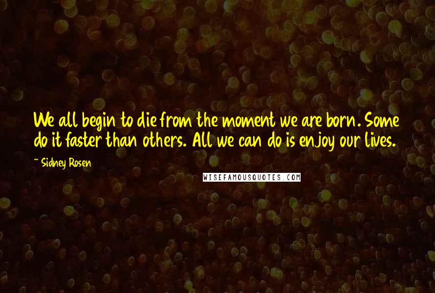 Sidney Rosen Quotes: We all begin to die from the moment we are born. Some do it faster than others. All we can do is enjoy our lives.