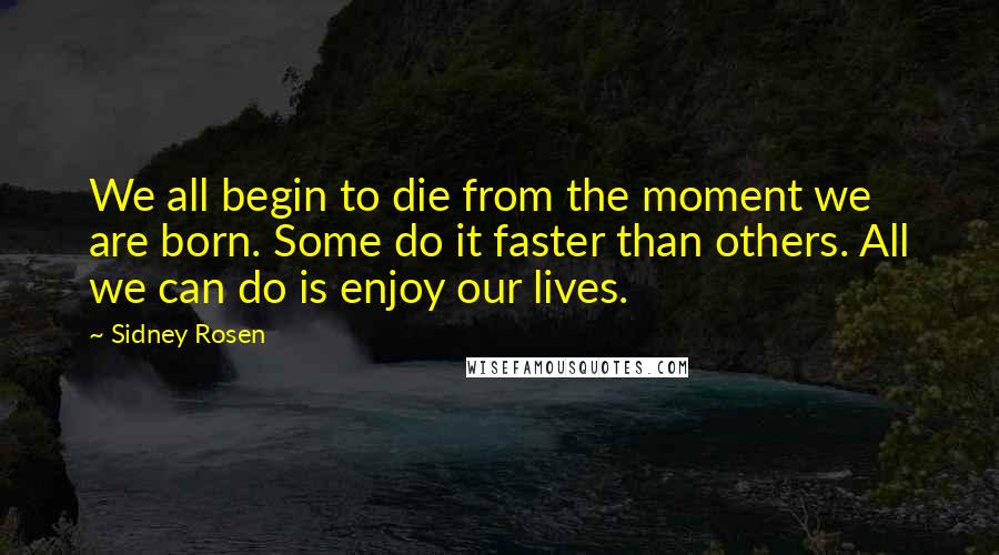 Sidney Rosen Quotes: We all begin to die from the moment we are born. Some do it faster than others. All we can do is enjoy our lives.