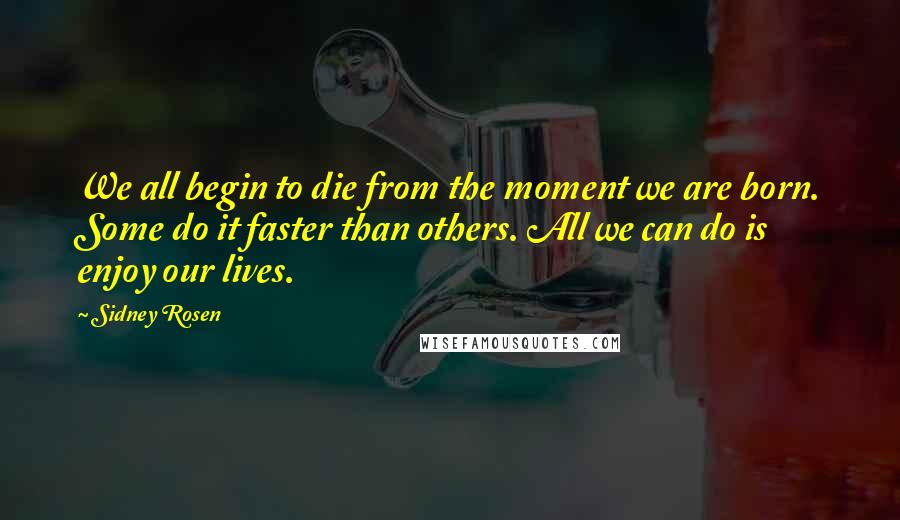 Sidney Rosen Quotes: We all begin to die from the moment we are born. Some do it faster than others. All we can do is enjoy our lives.