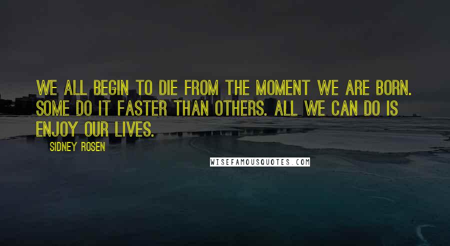 Sidney Rosen Quotes: We all begin to die from the moment we are born. Some do it faster than others. All we can do is enjoy our lives.