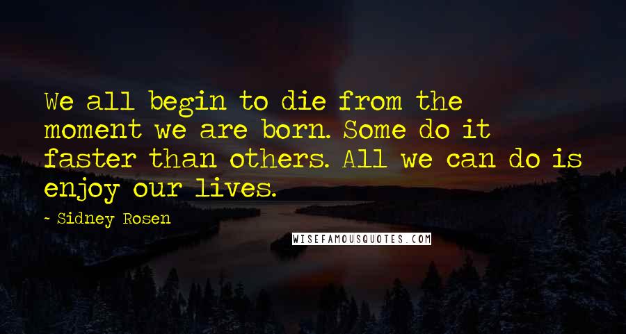 Sidney Rosen Quotes: We all begin to die from the moment we are born. Some do it faster than others. All we can do is enjoy our lives.