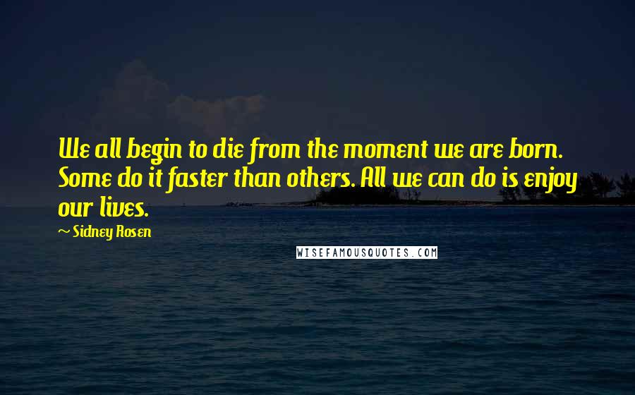 Sidney Rosen Quotes: We all begin to die from the moment we are born. Some do it faster than others. All we can do is enjoy our lives.