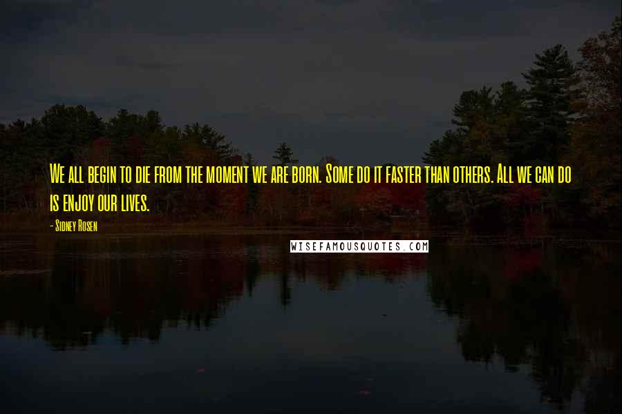 Sidney Rosen Quotes: We all begin to die from the moment we are born. Some do it faster than others. All we can do is enjoy our lives.