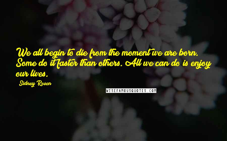 Sidney Rosen Quotes: We all begin to die from the moment we are born. Some do it faster than others. All we can do is enjoy our lives.