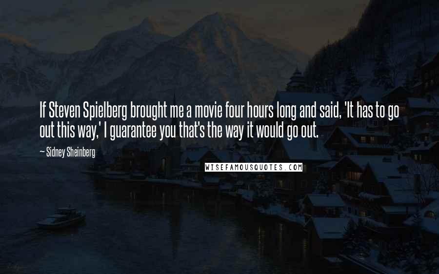 Sidney Sheinberg Quotes: If Steven Spielberg brought me a movie four hours long and said, 'It has to go out this way,' I guarantee you that's the way it would go out.