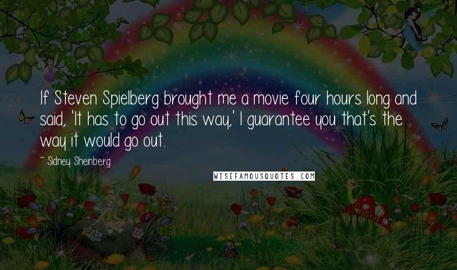 Sidney Sheinberg Quotes: If Steven Spielberg brought me a movie four hours long and said, 'It has to go out this way,' I guarantee you that's the way it would go out.