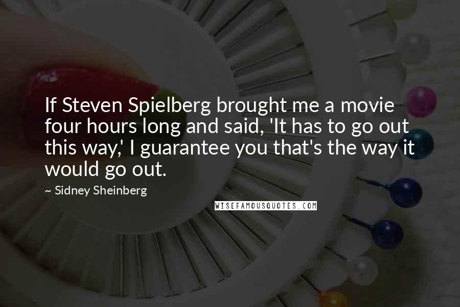 Sidney Sheinberg Quotes: If Steven Spielberg brought me a movie four hours long and said, 'It has to go out this way,' I guarantee you that's the way it would go out.