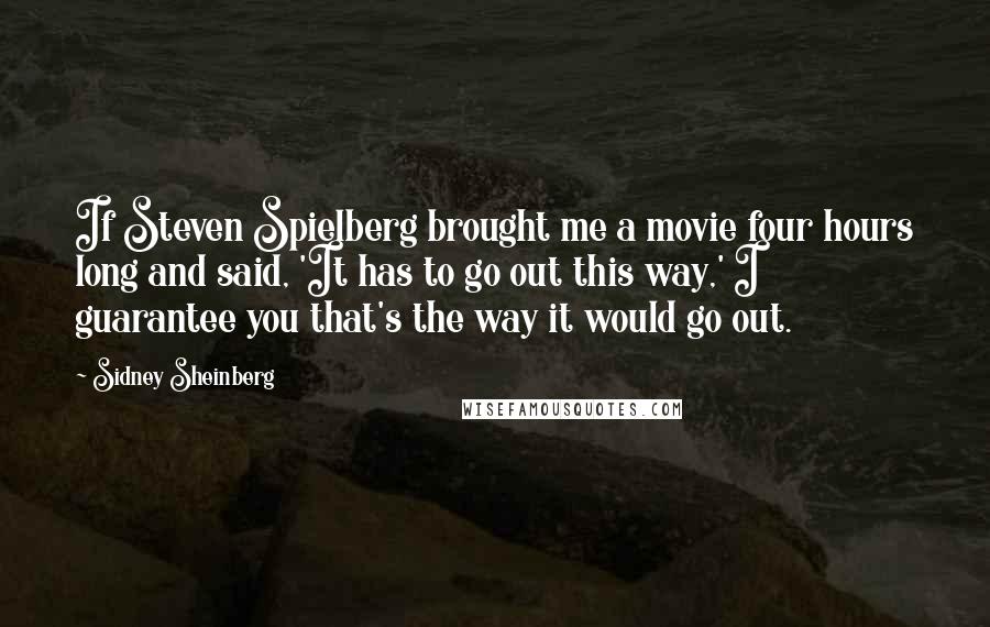 Sidney Sheinberg Quotes: If Steven Spielberg brought me a movie four hours long and said, 'It has to go out this way,' I guarantee you that's the way it would go out.
