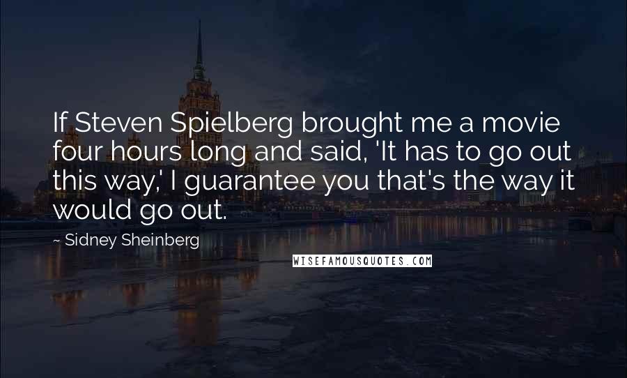 Sidney Sheinberg Quotes: If Steven Spielberg brought me a movie four hours long and said, 'It has to go out this way,' I guarantee you that's the way it would go out.