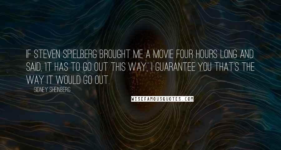 Sidney Sheinberg Quotes: If Steven Spielberg brought me a movie four hours long and said, 'It has to go out this way,' I guarantee you that's the way it would go out.