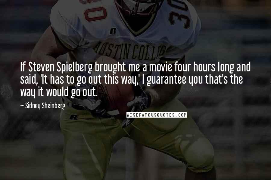 Sidney Sheinberg Quotes: If Steven Spielberg brought me a movie four hours long and said, 'It has to go out this way,' I guarantee you that's the way it would go out.