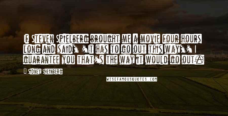 Sidney Sheinberg Quotes: If Steven Spielberg brought me a movie four hours long and said, 'It has to go out this way,' I guarantee you that's the way it would go out.