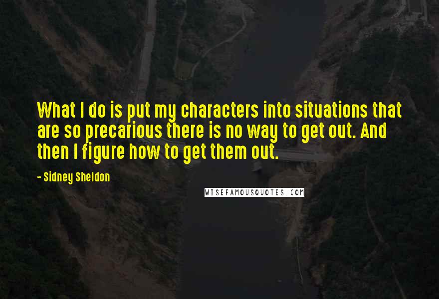 Sidney Sheldon Quotes: What I do is put my characters into situations that are so precarious there is no way to get out. And then I figure how to get them out.