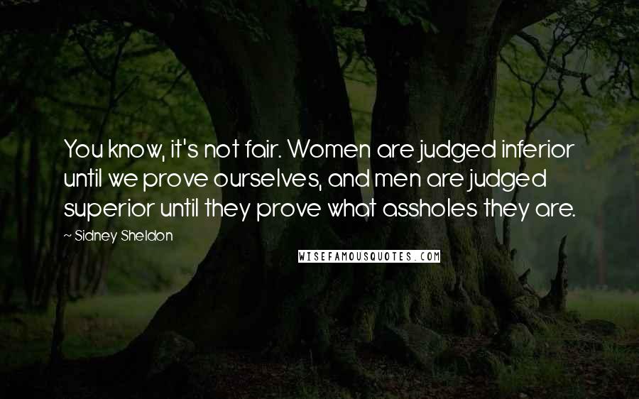 Sidney Sheldon Quotes: You know, it's not fair. Women are judged inferior until we prove ourselves, and men are judged superior until they prove what assholes they are.