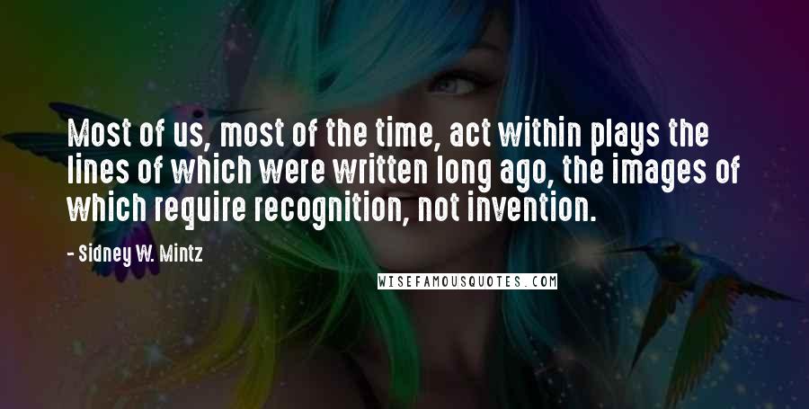 Sidney W. Mintz Quotes: Most of us, most of the time, act within plays the lines of which were written long ago, the images of which require recognition, not invention.