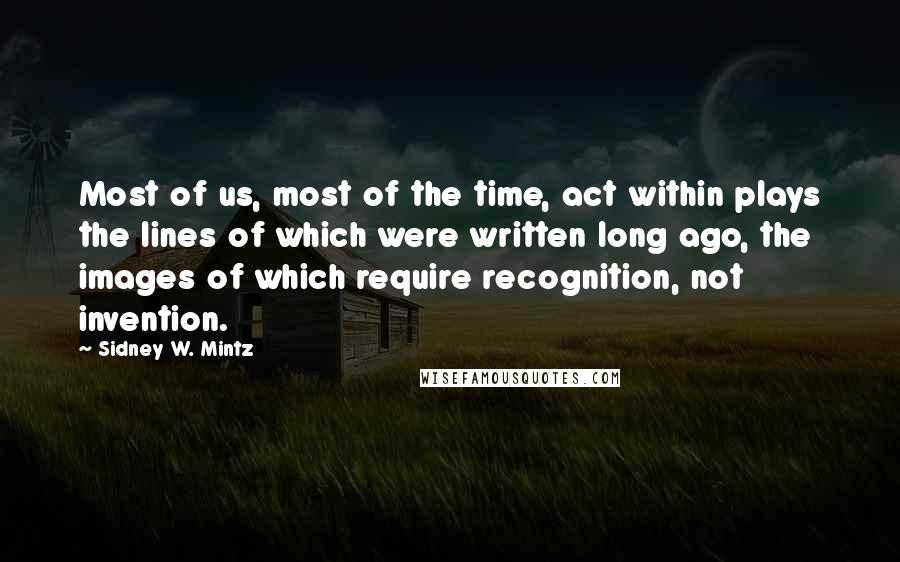 Sidney W. Mintz Quotes: Most of us, most of the time, act within plays the lines of which were written long ago, the images of which require recognition, not invention.