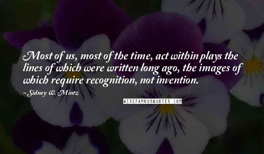 Sidney W. Mintz Quotes: Most of us, most of the time, act within plays the lines of which were written long ago, the images of which require recognition, not invention.