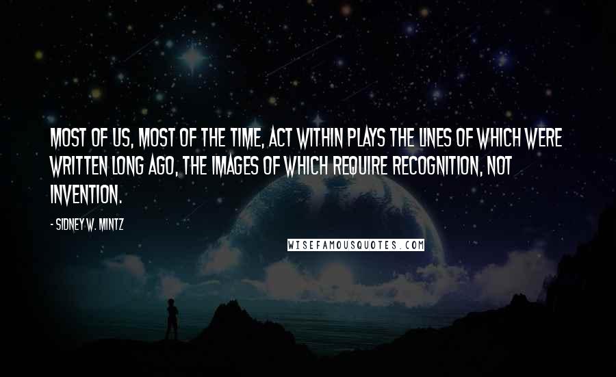 Sidney W. Mintz Quotes: Most of us, most of the time, act within plays the lines of which were written long ago, the images of which require recognition, not invention.
