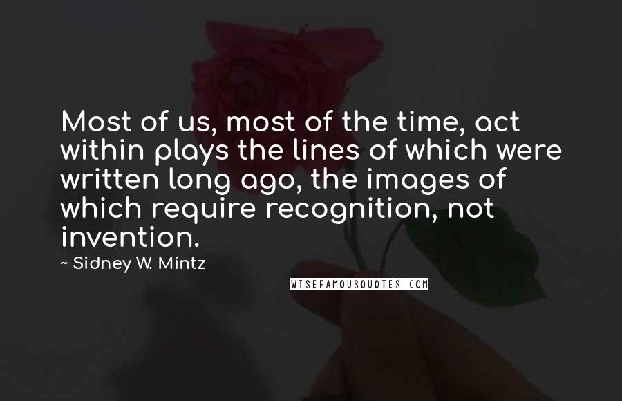 Sidney W. Mintz Quotes: Most of us, most of the time, act within plays the lines of which were written long ago, the images of which require recognition, not invention.