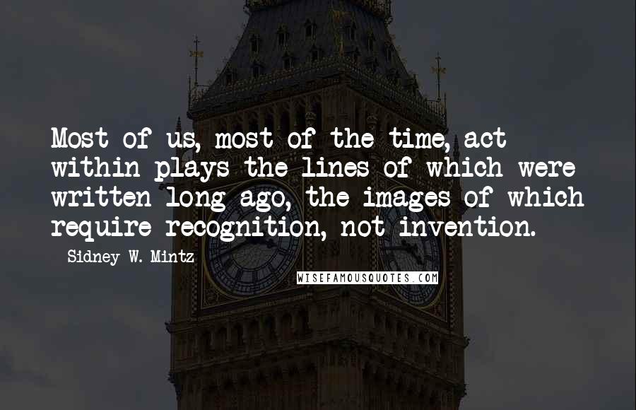 Sidney W. Mintz Quotes: Most of us, most of the time, act within plays the lines of which were written long ago, the images of which require recognition, not invention.