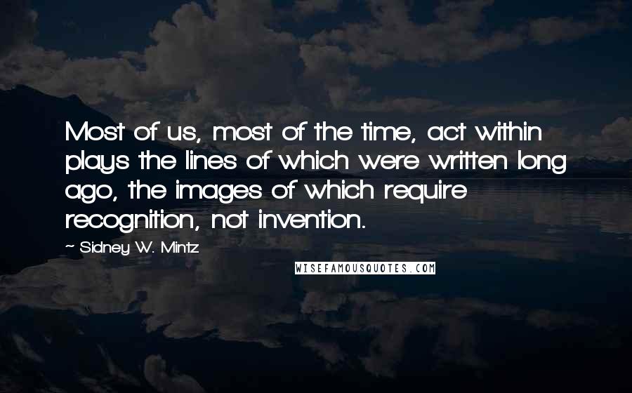 Sidney W. Mintz Quotes: Most of us, most of the time, act within plays the lines of which were written long ago, the images of which require recognition, not invention.
