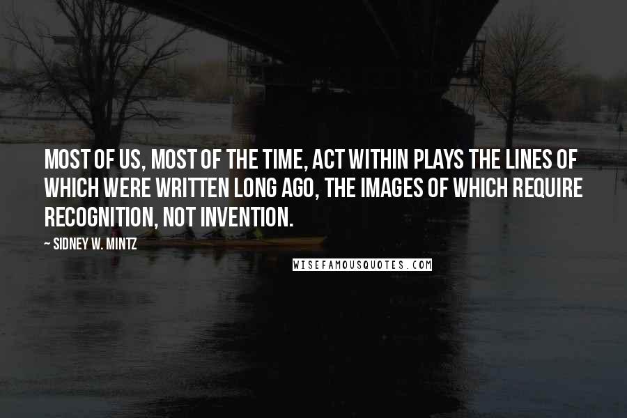 Sidney W. Mintz Quotes: Most of us, most of the time, act within plays the lines of which were written long ago, the images of which require recognition, not invention.