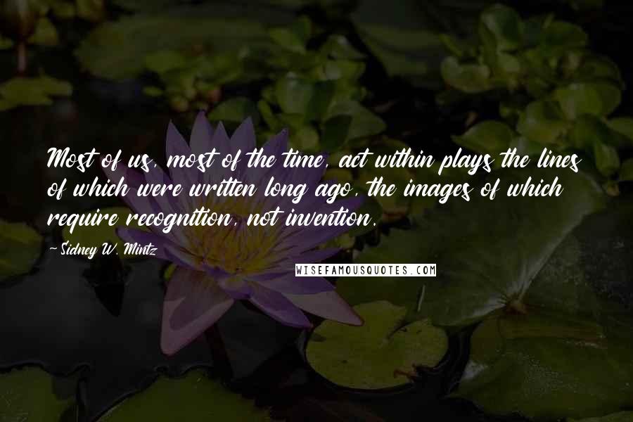 Sidney W. Mintz Quotes: Most of us, most of the time, act within plays the lines of which were written long ago, the images of which require recognition, not invention.
