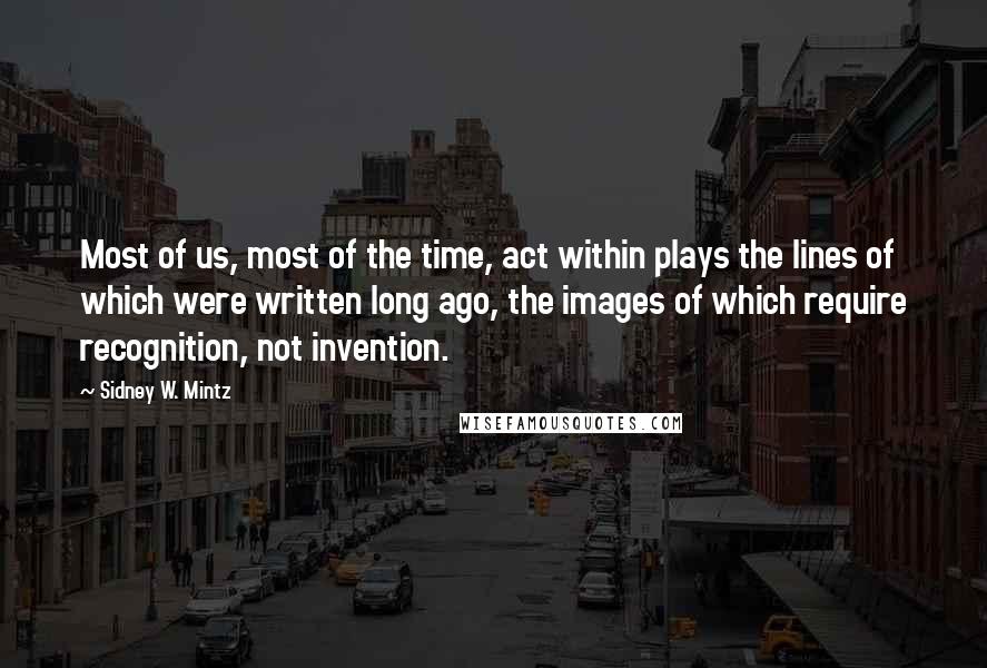 Sidney W. Mintz Quotes: Most of us, most of the time, act within plays the lines of which were written long ago, the images of which require recognition, not invention.