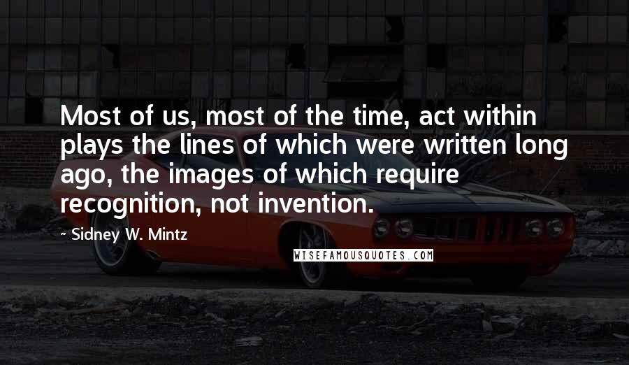 Sidney W. Mintz Quotes: Most of us, most of the time, act within plays the lines of which were written long ago, the images of which require recognition, not invention.