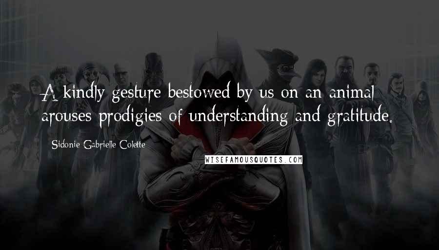 Sidonie Gabrielle Colette Quotes: A kindly gesture bestowed by us on an animal arouses prodigies of understanding and gratitude.