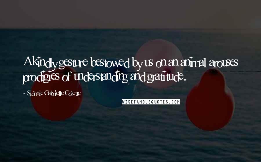 Sidonie Gabrielle Colette Quotes: A kindly gesture bestowed by us on an animal arouses prodigies of understanding and gratitude.