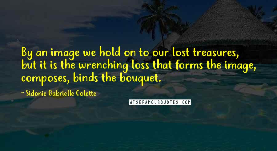 Sidonie Gabrielle Colette Quotes: By an image we hold on to our lost treasures, but it is the wrenching loss that forms the image, composes, binds the bouquet.