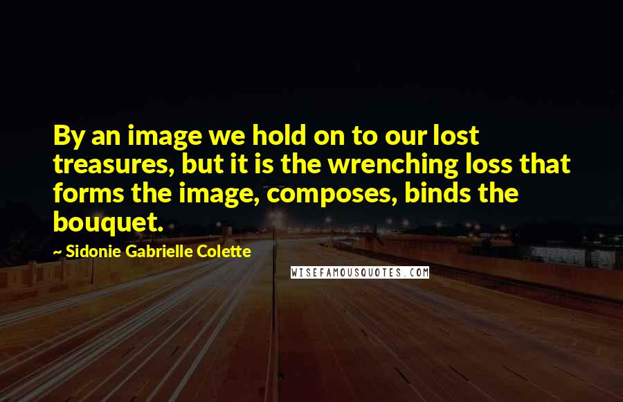 Sidonie Gabrielle Colette Quotes: By an image we hold on to our lost treasures, but it is the wrenching loss that forms the image, composes, binds the bouquet.