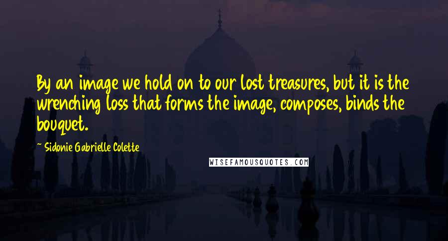 Sidonie Gabrielle Colette Quotes: By an image we hold on to our lost treasures, but it is the wrenching loss that forms the image, composes, binds the bouquet.