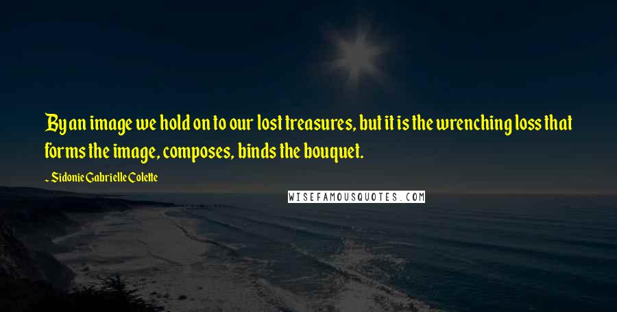 Sidonie Gabrielle Colette Quotes: By an image we hold on to our lost treasures, but it is the wrenching loss that forms the image, composes, binds the bouquet.