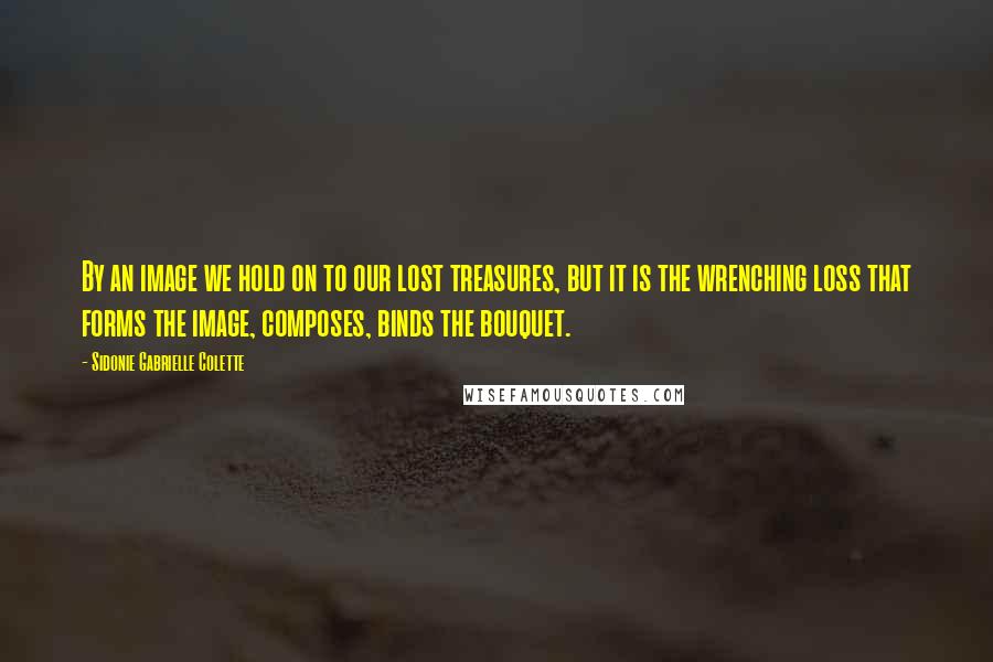 Sidonie Gabrielle Colette Quotes: By an image we hold on to our lost treasures, but it is the wrenching loss that forms the image, composes, binds the bouquet.