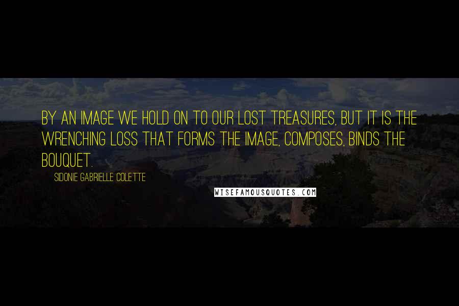 Sidonie Gabrielle Colette Quotes: By an image we hold on to our lost treasures, but it is the wrenching loss that forms the image, composes, binds the bouquet.